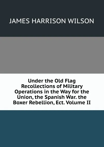 Обложка книги Under the Old Flag Recollections of Military Operations in the Way for the Union, the Spanish War. the Boxer Rebellion, Ect. Volume II, James Harrison Wilson