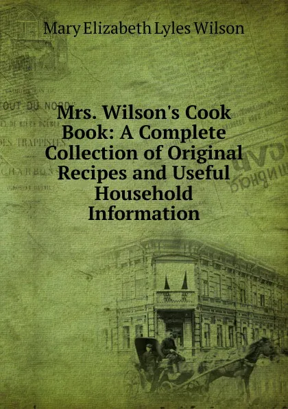 Обложка книги Mrs. Wilson.s Cook Book: A Complete Collection of Original Recipes and Useful Household Information, Mary Elizabeth Lyles Wilson