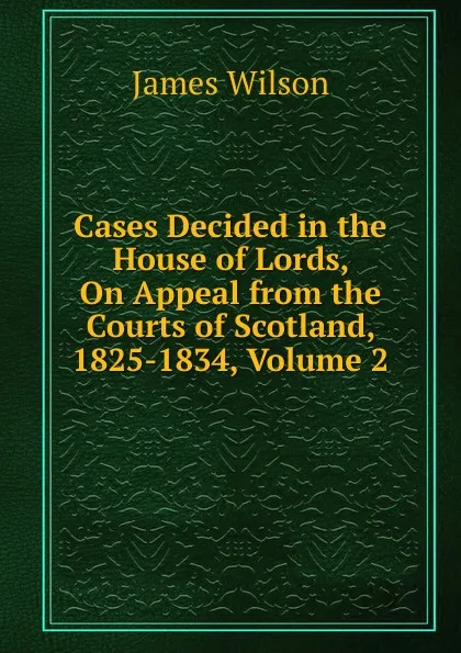 Обложка книги Cases Decided in the House of Lords, On Appeal from the Courts of Scotland, 1825-1834, Volume 2, James Wilson