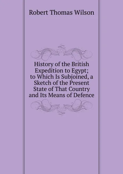 Обложка книги History of the British Expedition to Egypt; to Which Is Subjoined, a Sketch of the Present State of That Country and Its Means of Defence, Robert Thomas Wilson