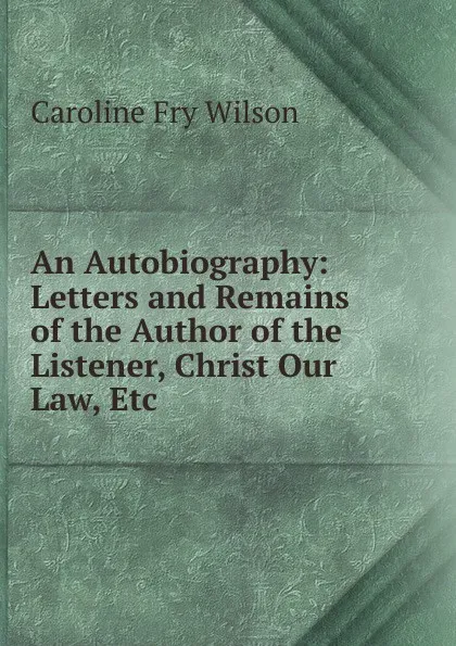 Обложка книги An Autobiography: Letters and Remains of the Author of the Listener, Christ Our Law, Etc, Caroline Fry Wilson