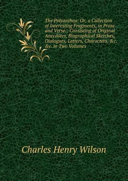 Обложка книги The Polyanthea: Or, a Collection of Interesting Fragments, in Prose and Verse:: Consisting of Original Anecdotes, Biographical Sketches, Dialogues, Letters, Characters, .c. .c. in Two Volumes, Charles Henry Wilson