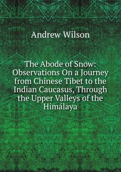 Обложка книги The Abode of Snow: Observations On a Journey from Chinese Tibet to the Indian Caucasus, Through the Upper Valleys of the Himalaya, Andrew Wilson