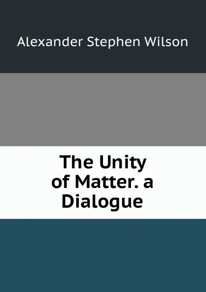 Обложка книги The Unity of Matter. a Dialogue, Alexander Stephen Wilson