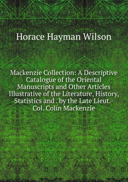 Обложка книги Mackenzie Collection: A Descriptive Catalogue of the Oriental Manuscripts and Other Articles Illustrative of the Literature, History, Statistics and . by the Late Lieut.-Col. Colin Mackenzie, Horace Hayman Wilson