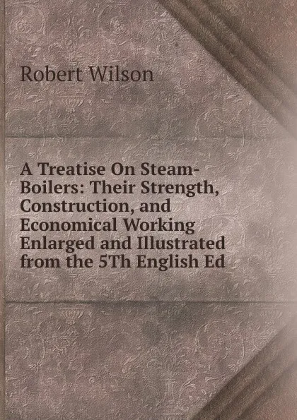 Обложка книги A Treatise On Steam-Boilers: Their Strength, Construction, and Economical Working Enlarged and Illustrated from the 5Th English Ed, Robert Wilson