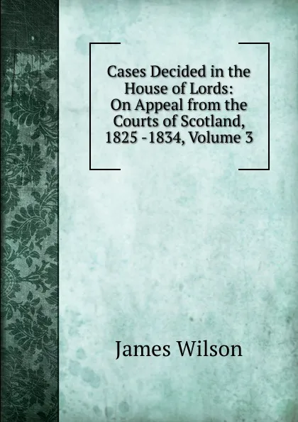 Обложка книги Cases Decided in the House of Lords: On Appeal from the Courts of Scotland, 1825 -1834, Volume 3, James Wilson