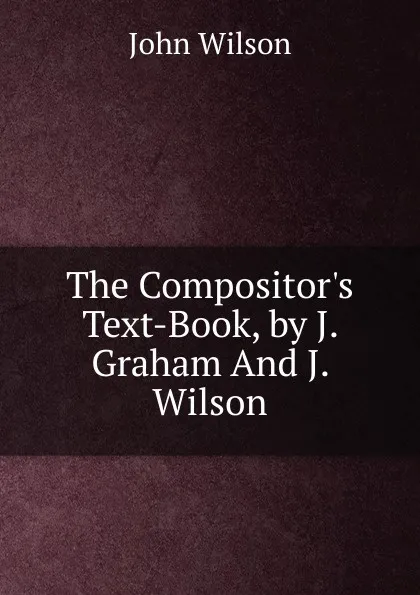 Обложка книги The Compositor.s Text-Book, by J. Graham And J. Wilson., John Wilson