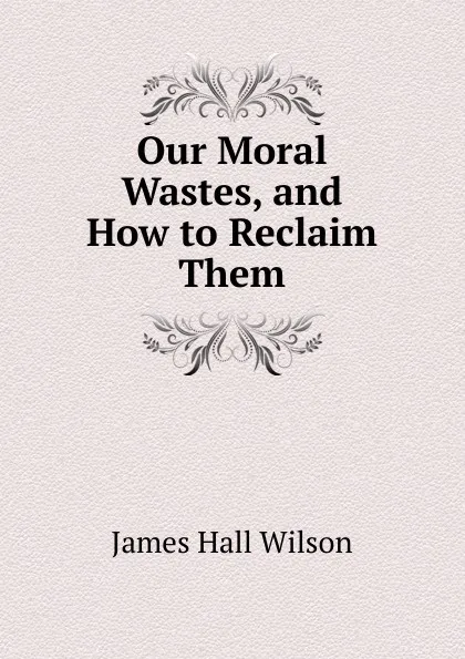 Обложка книги Our Moral Wastes, and How to Reclaim Them, James Hall Wilson