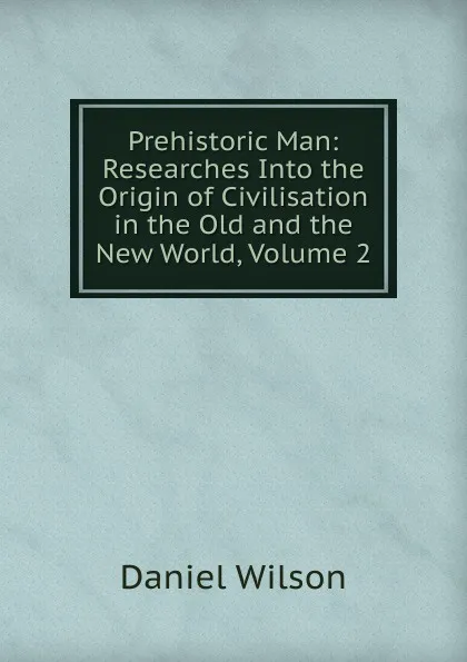 Обложка книги Prehistoric Man: Researches Into the Origin of Civilisation in the Old and the New World, Volume 2, Daniel Wilson