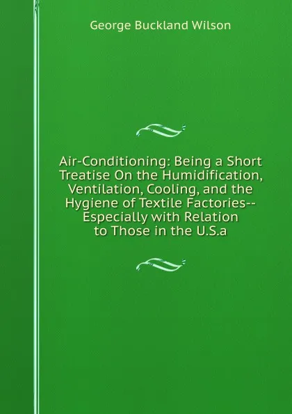 Обложка книги Air-Conditioning: Being a Short Treatise On the Humidification, Ventilation, Cooling, and the Hygiene of Textile Factories--Especially with Relation to Those in the U.S.a., George Buckland Wilson