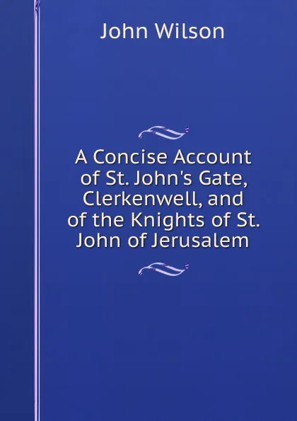 Обложка книги A Concise Account of St. John.s Gate, Clerkenwell, and of the Knights of St. John of Jerusalem, John Wilson