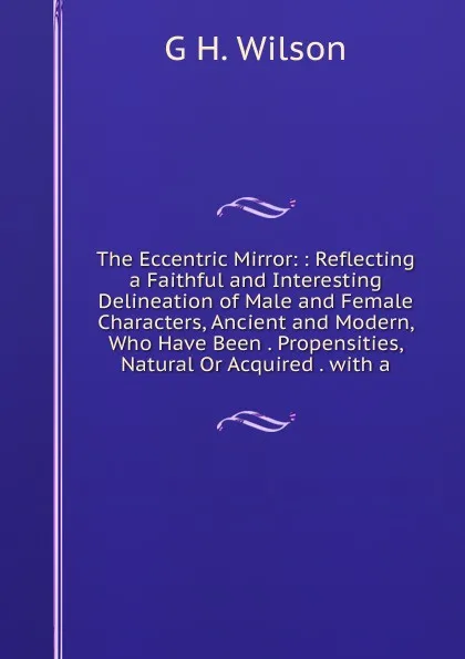 Обложка книги The Eccentric Mirror: : Reflecting a Faithful and Interesting Delineation of Male and Female Characters, Ancient and Modern, Who Have Been . Propensities, Natural Or Acquired . with a, G H. Wilson