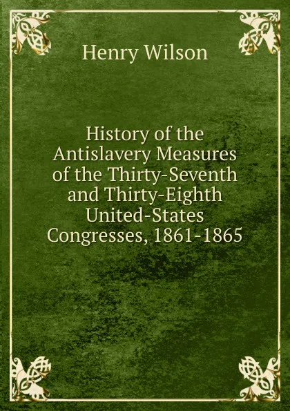 Обложка книги History of the Antislavery Measures of the Thirty-Seventh and Thirty-Eighth United-States Congresses, 1861-1865, Henry Wilson