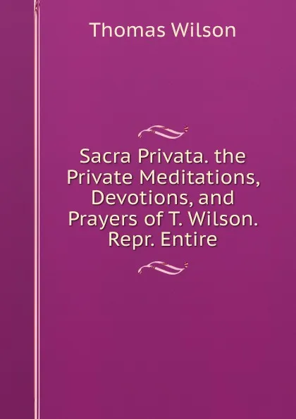 Обложка книги Sacra Privata. the Private Meditations, Devotions, and Prayers of T. Wilson. Repr. Entire, Thomas Wilson