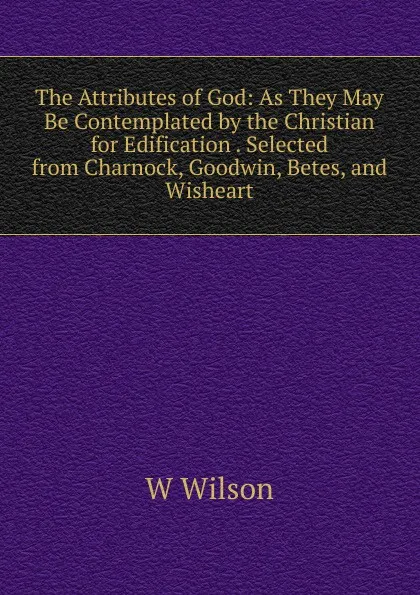 Обложка книги The Attributes of God: As They May Be Contemplated by the Christian for Edification . Selected from Charnock, Goodwin, Betes, and Wisheart, W Wilson