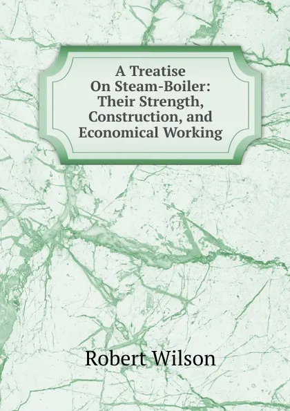 Обложка книги A Treatise On Steam-Boiler: Their Strength, Construction, and Economical Working, Robert Wilson