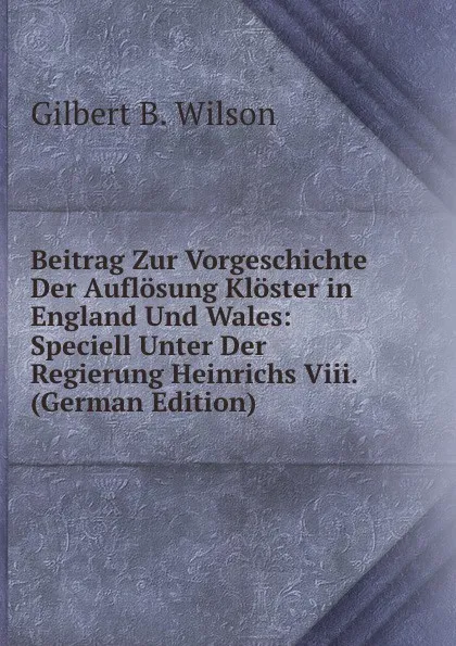 Обложка книги Beitrag Zur Vorgeschichte Der Auflosung Kloster in England Und Wales: Speciell Unter Der Regierung Heinrichs Viii. (German Edition), Gilbert B. Wilson