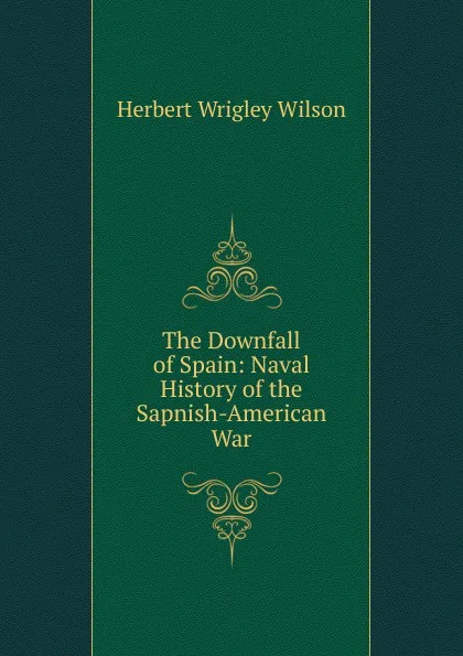 Обложка книги The Downfall of Spain: Naval History of the Sapnish-American War, Herbert Wrigley Wilson