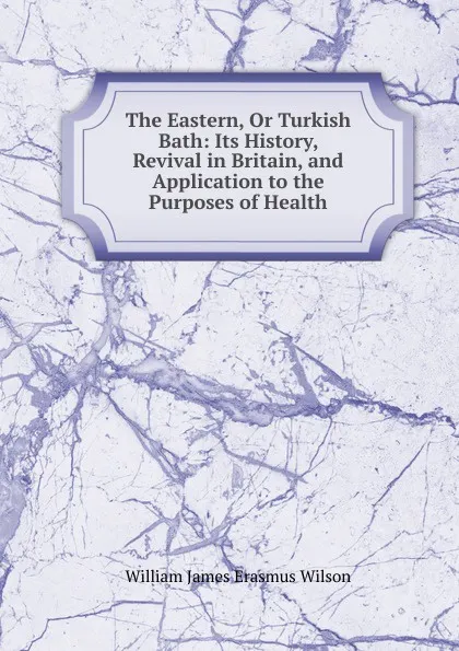 Обложка книги The Eastern, Or Turkish Bath: Its History, Revival in Britain, and Application to the Purposes of Health, William James Erasmus Wilson