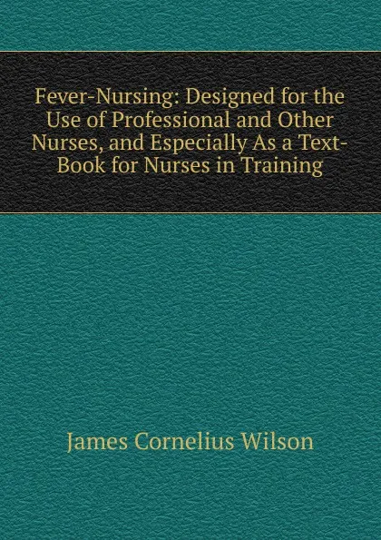 Обложка книги Fever-Nursing: Designed for the Use of Professional and Other Nurses, and Especially As a Text-Book for Nurses in Training, James Cornelius Wilson