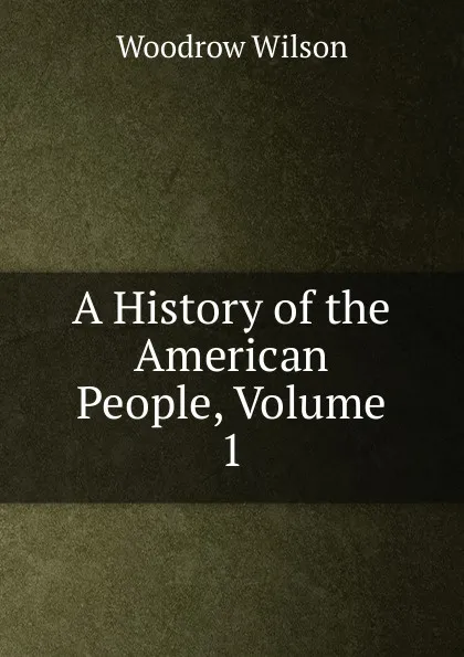 Обложка книги A History of the American People, Volume 1, Woodrow Wilson