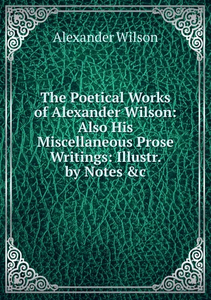 Обложка книги The Poetical Works of Alexander Wilson: Also His Miscellaneous Prose Writings: Illustr. by Notes .c, Alexander Wilson