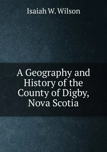 Обложка книги A Geography and History of the County of Digby, Nova Scotia, Isaiah W. Wilson