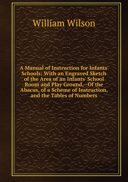 Обложка книги A Manual of Instruction for Infants. Schools: With an Engraved Sketch of the Area of an Infants. School Room and Play Ground,--Of the Abacus, of a Scheme of Instruction, and the Tables of Numbers, William Wilson