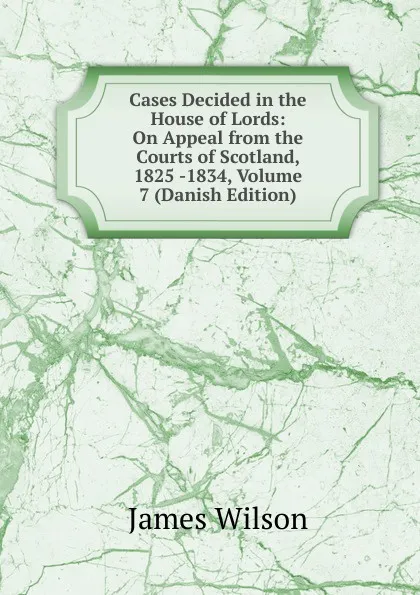 Обложка книги Cases Decided in the House of Lords: On Appeal from the Courts of Scotland, 1825 -1834, Volume 7 (Danish Edition), James Wilson