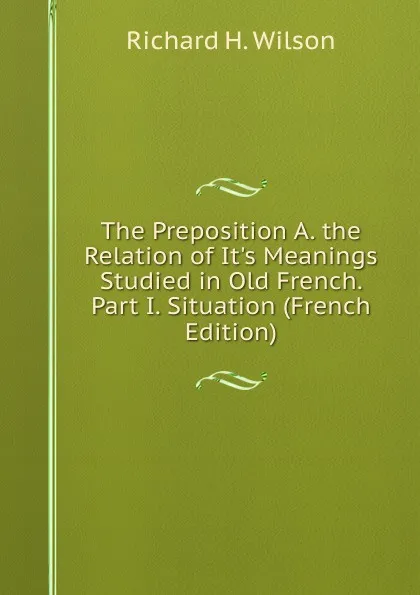 Обложка книги The Preposition A. the Relation of It.s Meanings Studied in Old French. Part I. Situation (French Edition), Richard H. Wilson