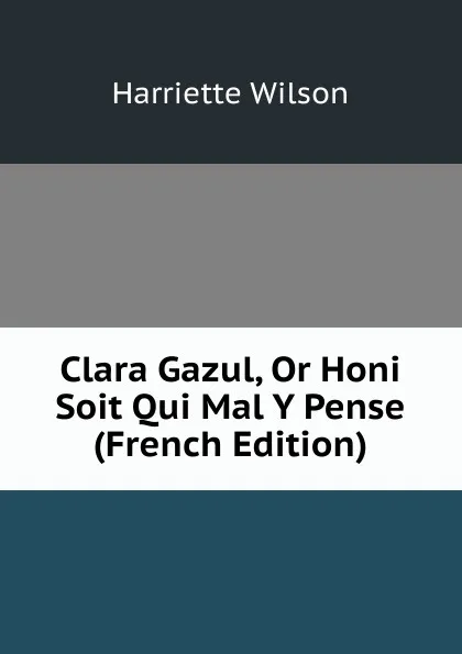 Обложка книги Clara Gazul, Or Honi Soit Qui Mal Y Pense (French Edition), Harriette Wilson