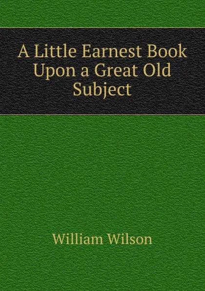 Обложка книги A Little Earnest Book Upon a Great Old Subject, William Wilson