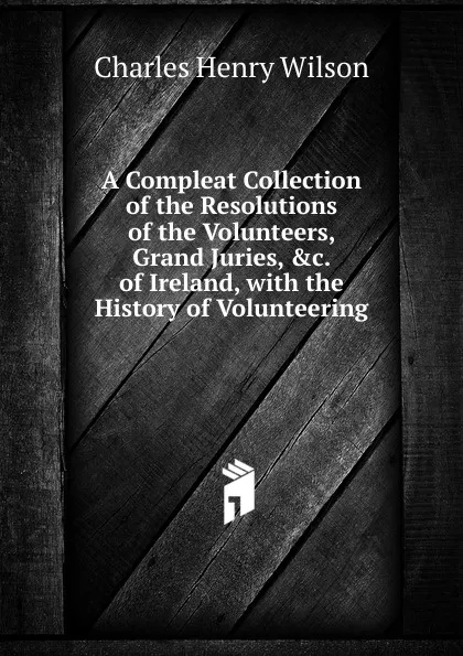 Обложка книги A Compleat Collection of the Resolutions of the Volunteers, Grand Juries, .c. of Ireland, with the History of Volunteering, Charles Henry Wilson