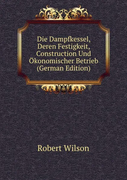 Обложка книги Die Dampfkessel, Deren Festigkeit, Construction Und Okonomischer Betrieb (German Edition), Robert Wilson