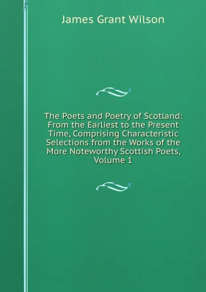 Обложка книги The Poets and Poetry of Scotland: From the Earliest to the Present Time, Comprising Characteristic Selections from the Works of the More Noteworthy Scottish Poets, Volume 1, James Grant Wilson