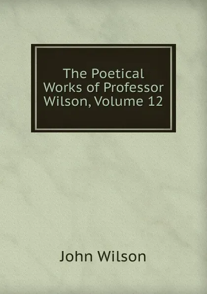 Обложка книги The Poetical Works of Professor Wilson, Volume 12, John Wilson