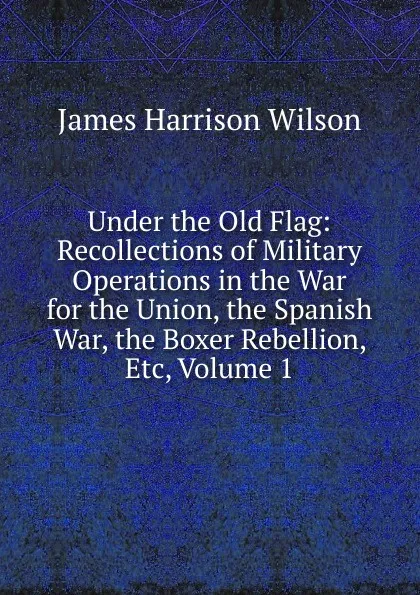 Обложка книги Under the Old Flag: Recollections of Military Operations in the War for the Union, the Spanish War, the Boxer Rebellion, Etc, Volume 1, James Harrison Wilson