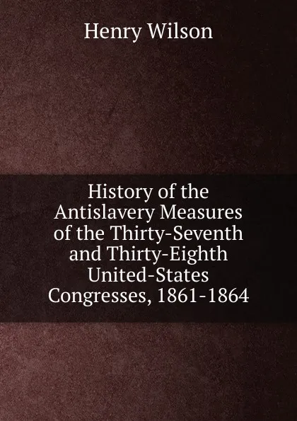 Обложка книги History of the Antislavery Measures of the Thirty-Seventh and Thirty-Eighth United-States Congresses, 1861-1864, Henry Wilson