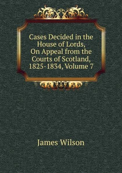 Обложка книги Cases Decided in the House of Lords, On Appeal from the Courts of Scotland, 1825-1834, Volume 7, James Wilson