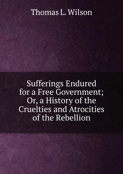 Обложка книги Sufferings Endured for a Free Government; Or, a History of the Cruelties and Atrocities of the Rebellion, Thomas L. Wilson