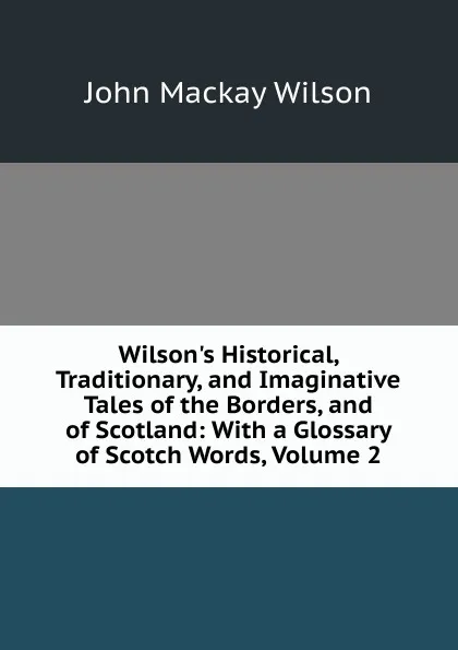 Обложка книги Wilson.s Historical, Traditionary, and Imaginative Tales of the Borders, and of Scotland: With a Glossary of Scotch Words, Volume 2, John Mackay Wilson