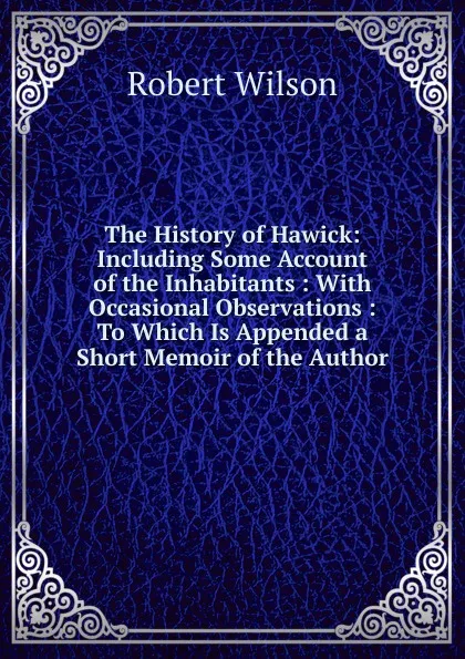 Обложка книги The History of Hawick: Including Some Account of the Inhabitants : With Occasional Observations : To Which Is Appended a Short Memoir of the Author, Robert Wilson