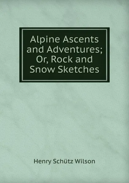 Обложка книги Alpine Ascents and Adventures; Or, Rock and Snow Sketches, Henry Schütz Wilson