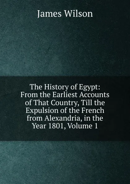 Обложка книги The History of Egypt: From the Earliest Accounts of That Country, Till the Expulsion of the French from Alexandria, in the Year 1801, Volume 1, James Wilson