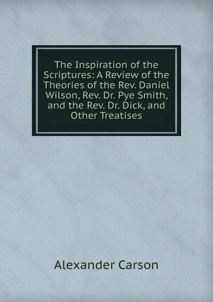 Обложка книги The Inspiration of the Scriptures: A Review of the Theories of the Rev. Daniel Wilson, Rev. Dr. Pye Smith, and the Rev. Dr. Dick, and Other Treatises, Alexander Carson