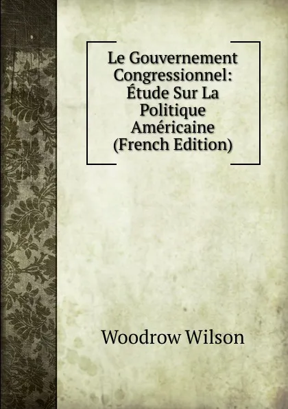 Обложка книги Le Gouvernement Congressionnel: Etude Sur La Politique Americaine (French Edition), Woodrow Wilson