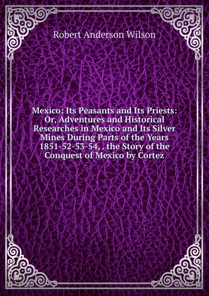 Обложка книги Mexico: Its Peasants and Its Priests: Or, Adventures and Historical Researches in Mexico and Its Silver Mines During Parts of the Years 1851-52-53-54, . the Story of the Conquest of Mexico by Cortez, Robert Anderson Wilson