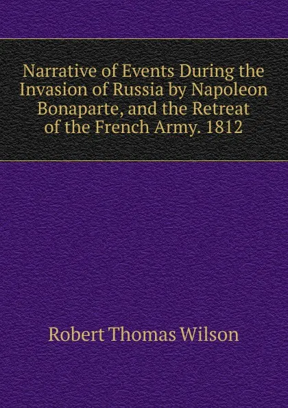 Обложка книги Narrative of Events During the Invasion of Russia by Napoleon Bonaparte, and the Retreat of the French Army. 1812, Robert Thomas Wilson