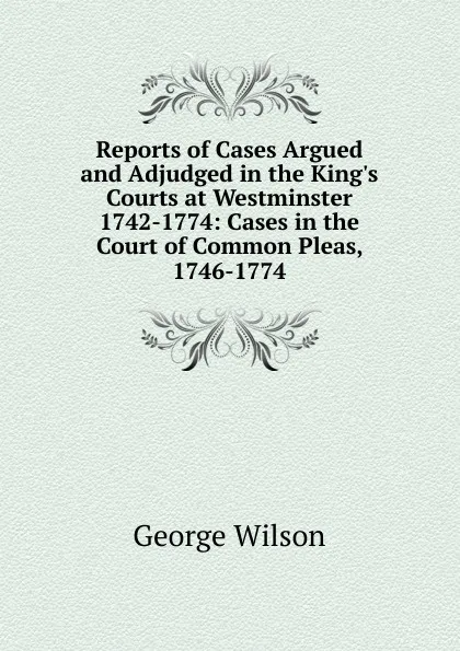 Обложка книги Reports of Cases Argued and Adjudged in the King.s Courts at Westminster 1742-1774: Cases in the Court of Common Pleas, 1746-1774, George Wilson